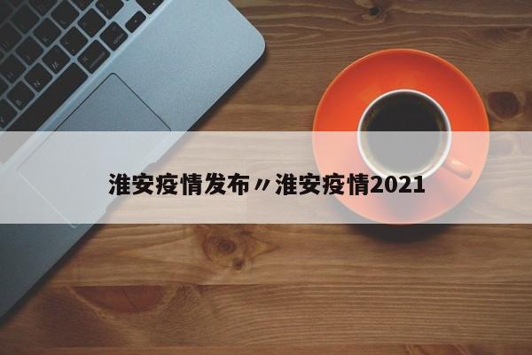 淮安疫情发布〃淮安疫情2021