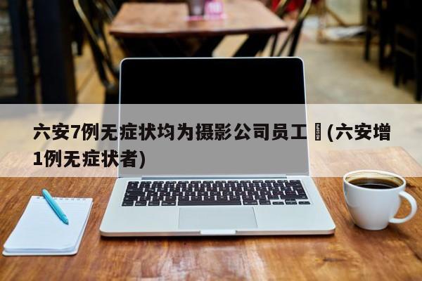 六安7例无症状均为摄影公司员工︰(六安增1例无症状者)