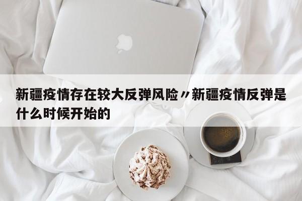新疆疫情存在较大反弹风险〃新疆疫情反弹是什么时候开始的