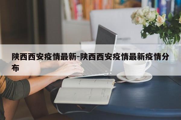 陕西西安疫情最新-陕西西安疫情最新疫情分布