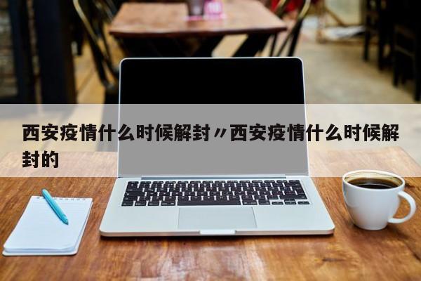 西安疫情什么时候解封〃西安疫情什么时候解封的