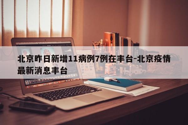 北京昨日新增11病例7例在丰台-北京疫情最新消息丰台