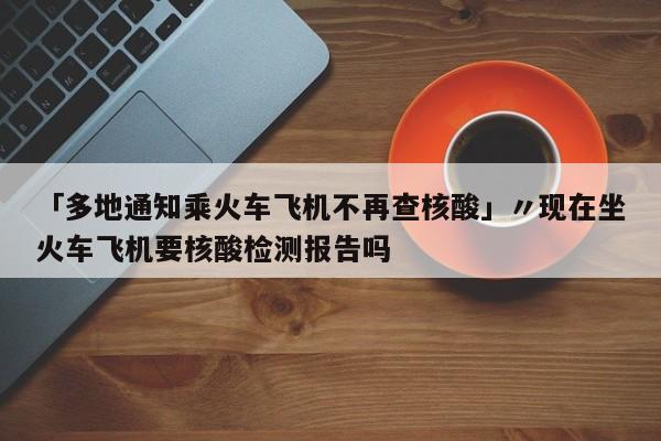 「多地通知乘火车飞机不再查核酸」〃现在坐火车飞机要核酸检测报告吗