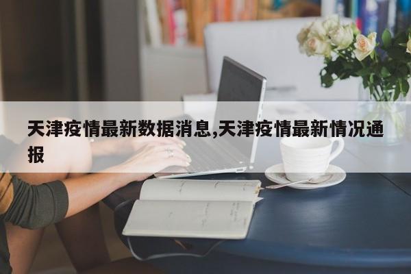 天津疫情最新数据消息,天津疫情最新情况通报