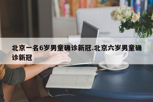 北京一名6岁男童确诊新冠.北京六岁男童确诊新冠