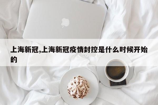 上海新冠,上海新冠疫情封控是什么时候开始的