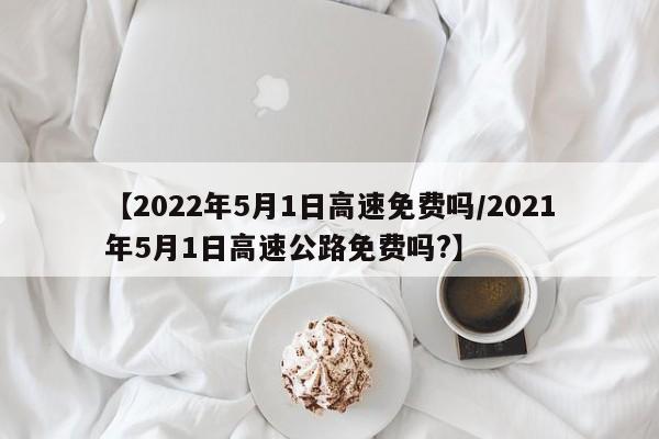 【2022年5月1日高速免费吗/2021年5月1日高速公路免费吗?】